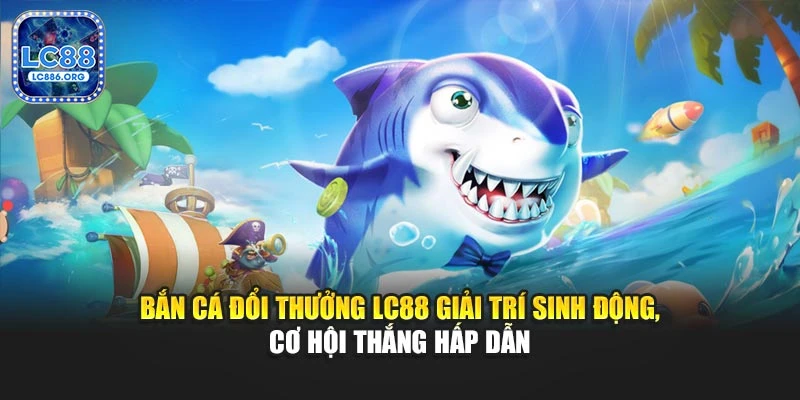 Bắn cá đổi thưởng LC88 giải trí sinh động, cơ hội thắng hấp dẫn